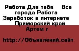 Работа Для тебя  - Все города Работа » Заработок в интернете   . Приморский край,Артем г.